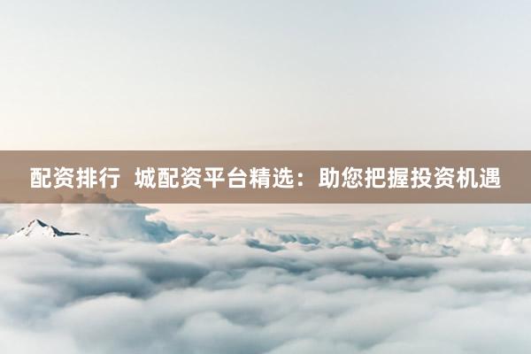 配资排行  城配资平台精选：助您把握投资机遇