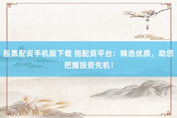 股票配资手机版下载 指配资平台：精选优质，助您把握投资先机！