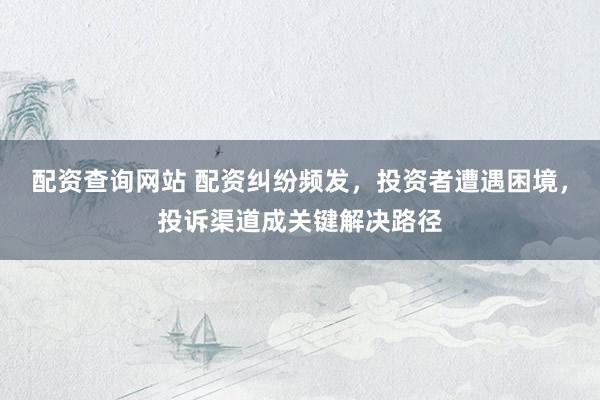 配资查询网站 配资纠纷频发，投资者遭遇困境，投诉渠道成关键解决路径
