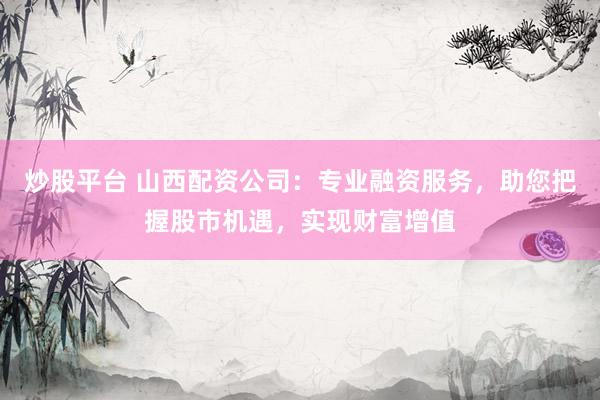 炒股平台 山西配资公司：专业融资服务，助您把握股市机遇，实现财富增值