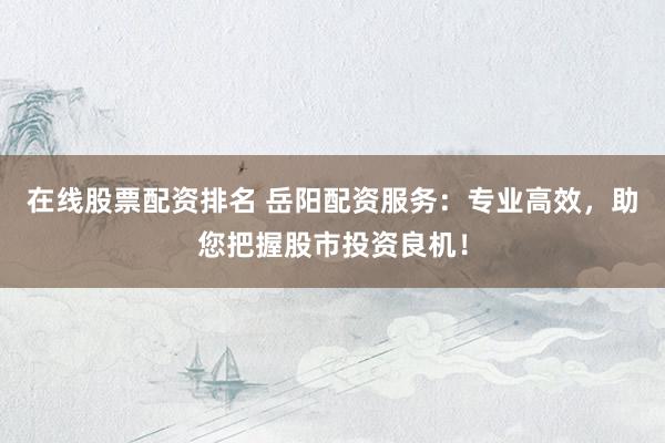 在线股票配资排名 岳阳配资服务：专业高效，助您把握股市投资良机！