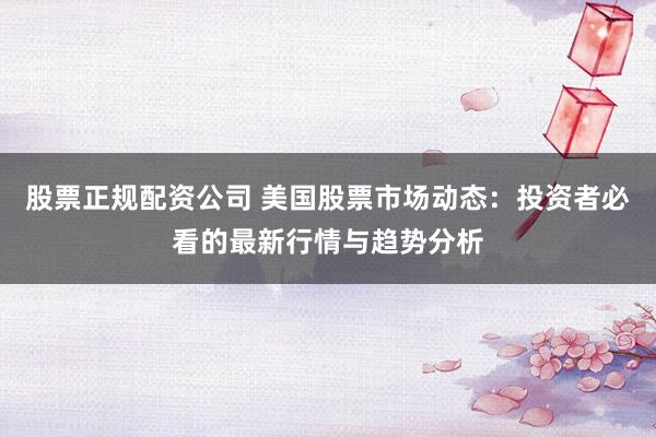 股票正规配资公司 美国股票市场动态：投资者必看的最新行情与趋势分析
