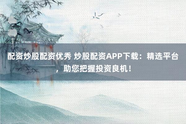 配资炒股配资优秀 炒股配资APP下载：精选平台，助您把握投资良机！