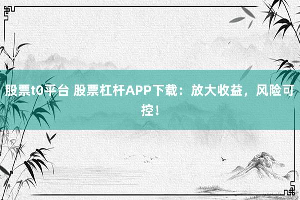 股票t0平台 股票杠杆APP下载：放大收益，风险可控！
