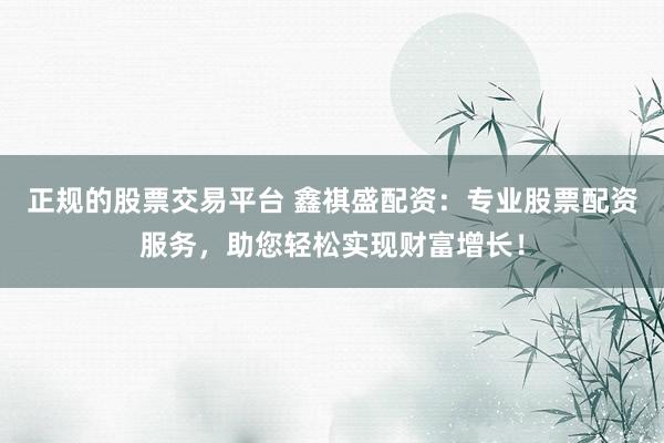 正规的股票交易平台 鑫祺盛配资：专业股票配资服务，助您轻松实现财富增长！