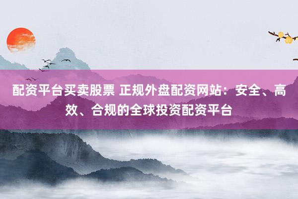配资平台买卖股票 正规外盘配资网站：安全、高效、合规的全球投资配资平台