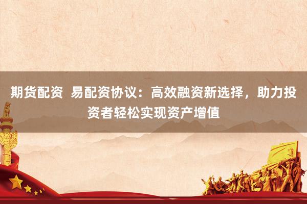 期货配资  易配资协议：高效融资新选择，助力投资者轻松实现资产增值