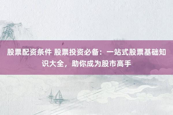 股票配资条件 股票投资必备：一站式股票基础知识大全，助你成为股市高手