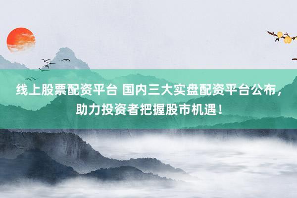 线上股票配资平台 国内三大实盘配资平台公布，助力投资者把握股市机遇！
