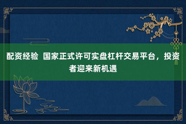 配资经验  国家正式许可实盘杠杆交易平台，投资者迎来新机遇