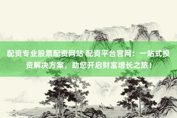配资专业股票配资网站 配资平台官网：一站式投资解决方案，助您开启财富增长之旅！