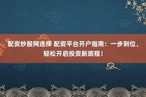 配资炒股网选择 配资平台开户指南：一步到位，轻松开启投资新旅程！