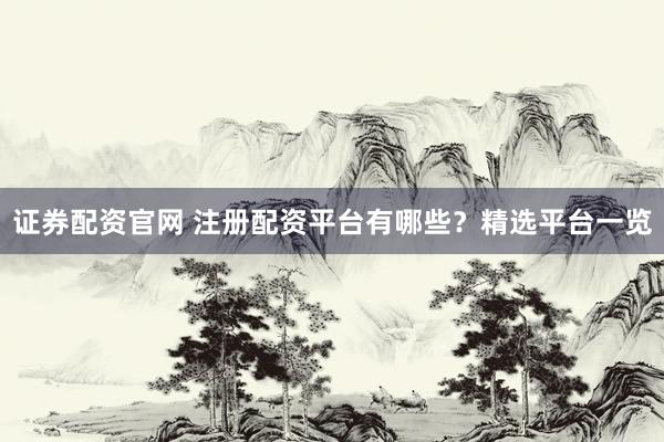 证券配资官网 注册配资平台有哪些？精选平台一览