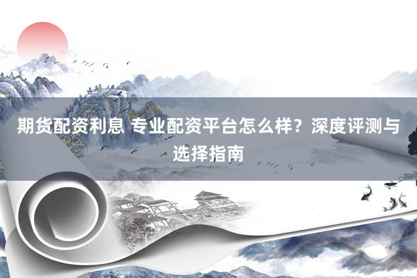 期货配资利息 专业配资平台怎么样？深度评测与选择指南