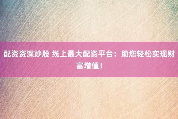 配资资深炒股 线上最大配资平台：助您轻松实现财富增值！