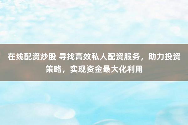 在线配资炒股 寻找高效私人配资服务，助力投资策略，实现资金最大化利用
