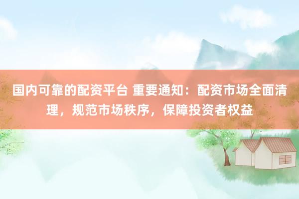 国内可靠的配资平台 重要通知：配资市场全面清理，规范市场秩序，保障投资者权益