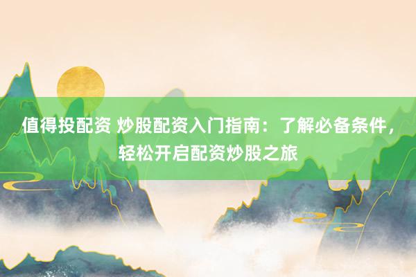 值得投配资 炒股配资入门指南：了解必备条件，轻松开启配资炒股之旅