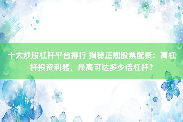 十大炒股杠杆平台排行 揭秘正规股票配资：高杠杆投资利器，最高可达多少倍杠杆？