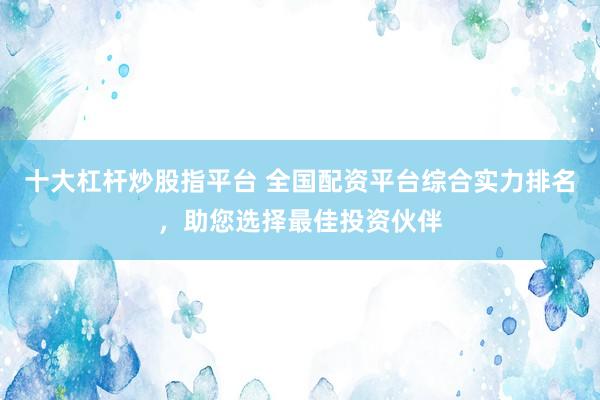 十大杠杆炒股指平台 全国配资平台综合实力排名，助您选择最佳投资伙伴