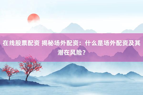 在线股票配资 揭秘场外配资：什么是场外配资及其潜在风险？