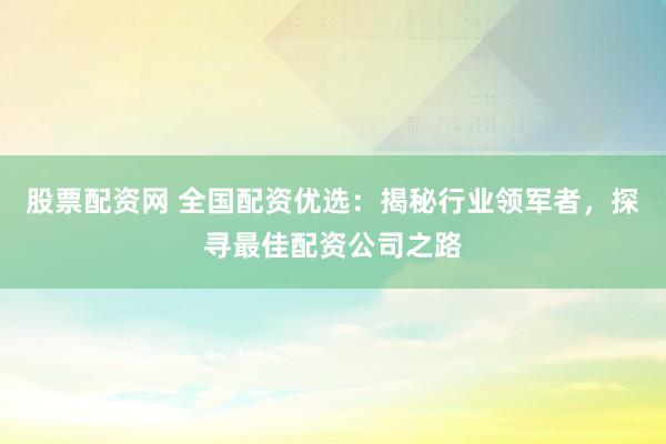 股票配资网 全国配资优选：揭秘行业领军者，探寻最佳配资公司之路