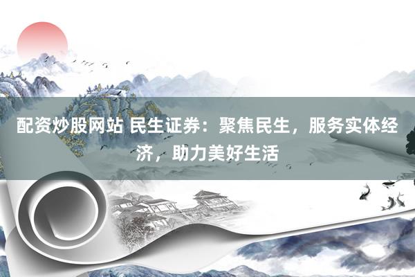 配资炒股网站 民生证券：聚焦民生，服务实体经济，助力美好生活
