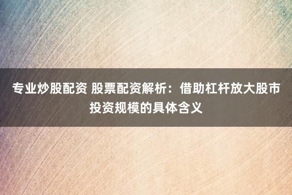 专业炒股配资 股票配资解析：借助杠杆放大股市投资规模的具体含义
