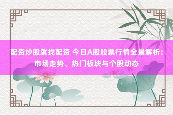 配资炒股就找配资 今日A股股票行情全景解析：市场走势、热门板块与个股动态
