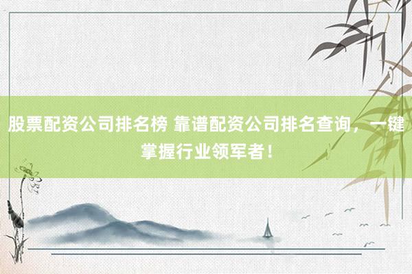 股票配资公司排名榜 靠谱配资公司排名查询，一键掌握行业领军者！