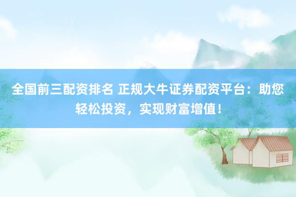 全国前三配资排名 正规大牛证券配资平台：助您轻松投资，实现财富增值！