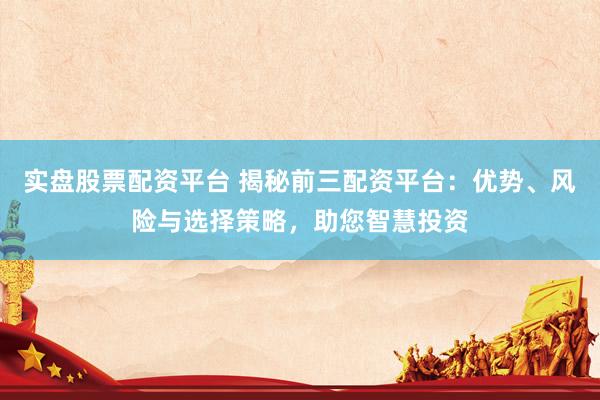 实盘股票配资平台 揭秘前三配资平台：优势、风险与选择策略，助您智慧投资