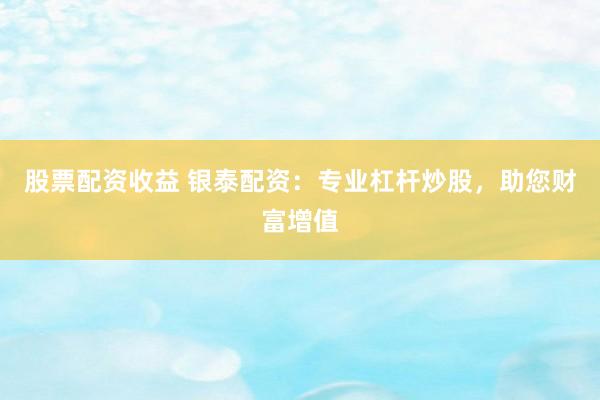 股票配资收益 银泰配资：专业杠杆炒股，助您财富增值