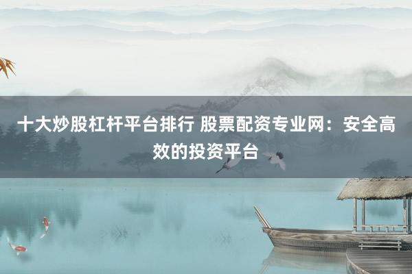 十大炒股杠杆平台排行 股票配资专业网：安全高效的投资平台