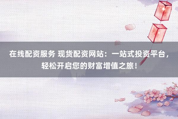 在线配资服务 现货配资网站：一站式投资平台，轻松开启您的财富增值之旅！