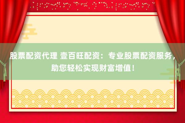 股票配资代理 壹百旺配资：专业股票配资服务，助您轻松实现财富增值！