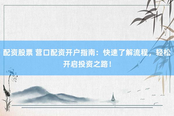 配资股票 营口配资开户指南：快速了解流程，轻松开启投资之路！