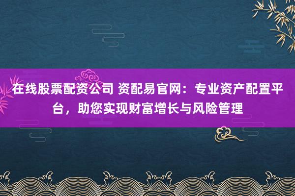 在线股票配资公司 资配易官网：专业资产配置平台，助您实现财富增长与风险管理
