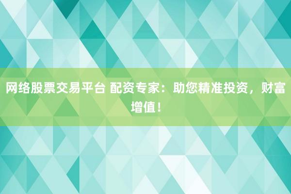 网络股票交易平台 配资专家：助您精准投资，财富增值！