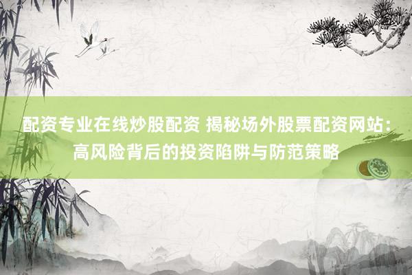 配资专业在线炒股配资 揭秘场外股票配资网站：高风险背后的投资陷阱与防范策略