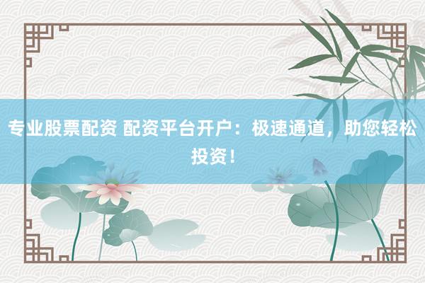 专业股票配资 配资平台开户：极速通道，助您轻松投资！