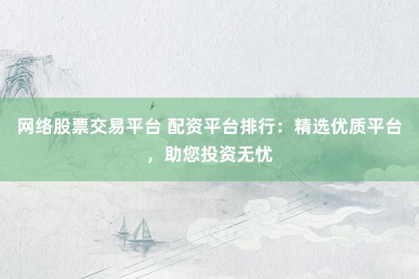 网络股票交易平台 配资平台排行：精选优质平台，助您投资无忧