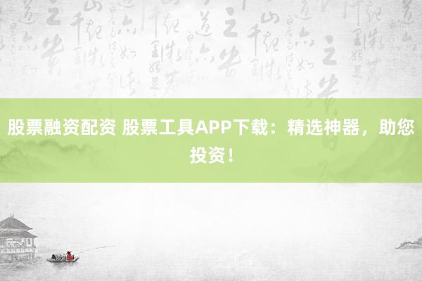 股票融资配资 股票工具APP下载：精选神器，助您投资！