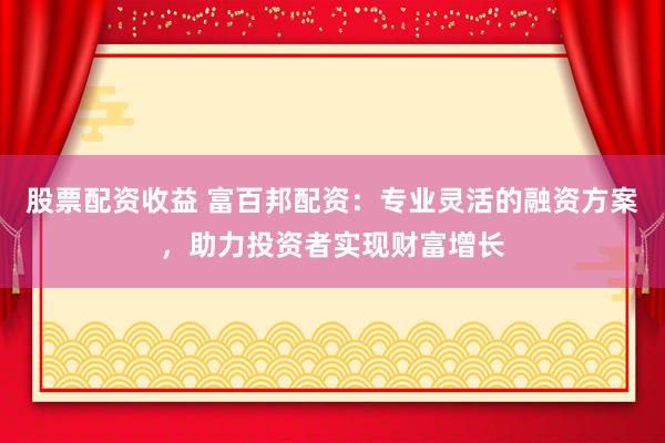 股票配资收益 富百邦配资：专业灵活的融资方案，助力投资者实现财富增长