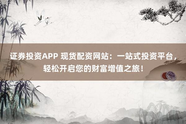证券投资APP 现货配资网站：一站式投资平台，轻松开启您的财富增值之旅！