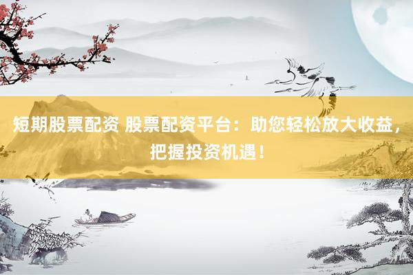 短期股票配资 股票配资平台：助您轻松放大收益，把握投资机遇！