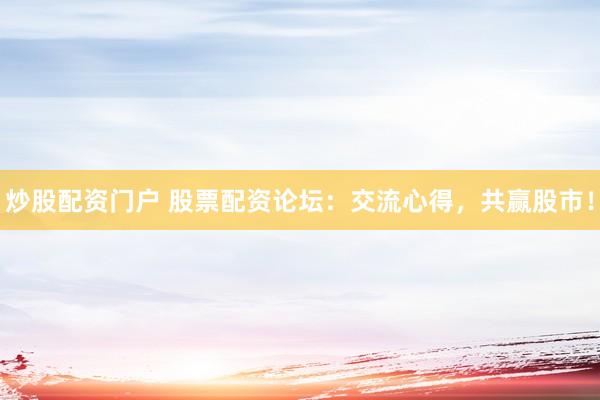 炒股配资门户 股票配资论坛：交流心得，共赢股市！