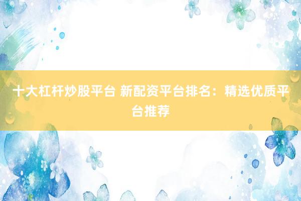 十大杠杆炒股平台 新配资平台排名：精选优质平台推荐