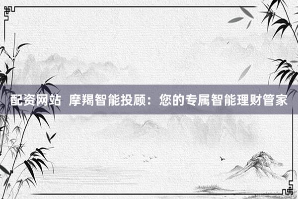配资网站  摩羯智能投顾：您的专属智能理财管家