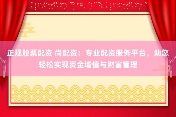 正规股票配资 尚配资：专业配资服务平台，助您轻松实现资金增值与财富管理